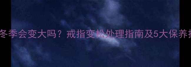 图片 戒指冬季会变大吗？戒指变松处理指南及5大保养技巧1