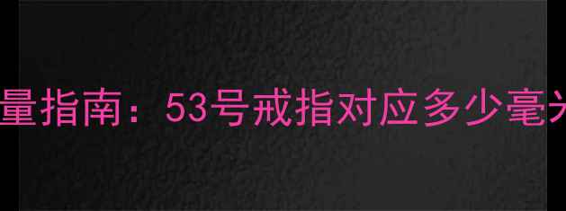 戒指号数对照表与测量指南53号戒指对应多少毫米婚戒定制必看全