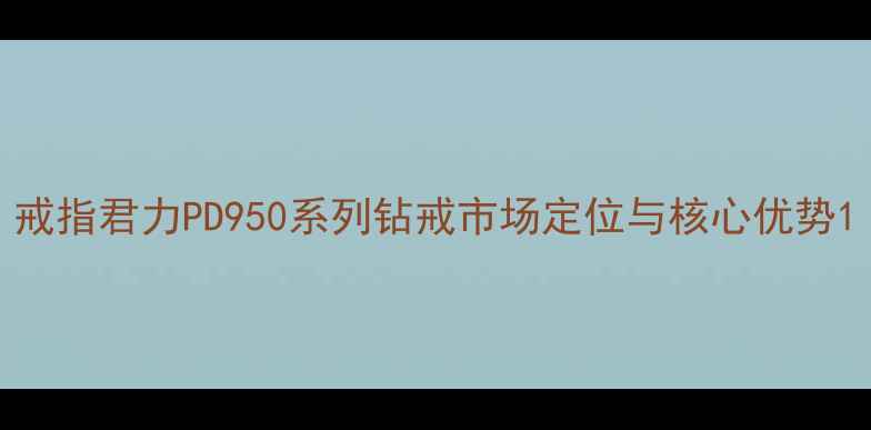 图片 戒指君力PD950系列钻戒市场定位与核心优势1