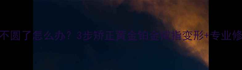 图片 戒指圈不圆了怎么办？3步矫正黄金铂金戒指变形+专业修复指南
