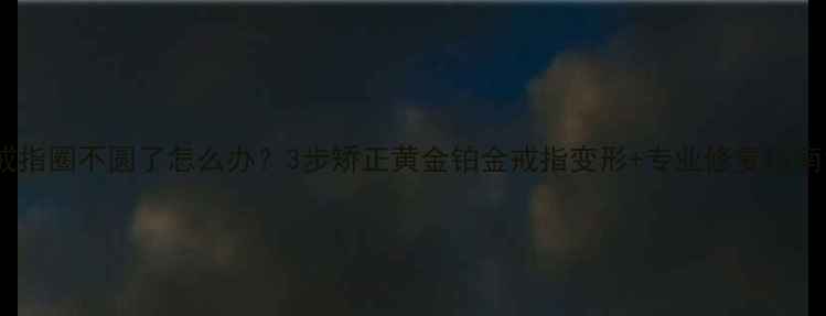 图片 戒指圈不圆了怎么办？3步矫正黄金铂金戒指变形+专业修复指南1