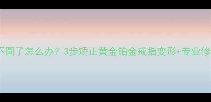 图片 戒指圈不圆了怎么办？3步矫正黄金铂金戒指变形+专业修复指南2