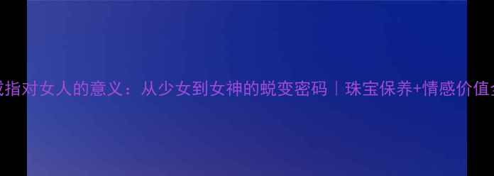 图片 戒指对女人的意义：从少女到女神的蜕变密码｜珠宝保养+情感价值全