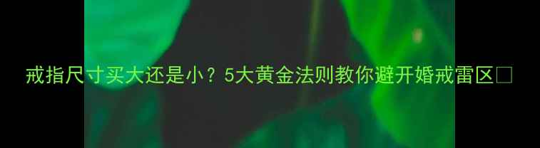 戒指尺寸买大还是小5大黄金法则教你避开婚戒雷区