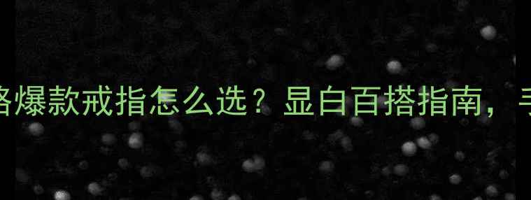 图片 戒指尺寸全攻略爆款戒指怎么选？显白百搭指南，手小星人必看！