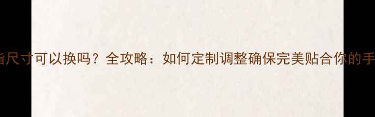 图片 戒指尺寸可以换吗？全攻略：如何定制调整确保完美贴合你的手指2
