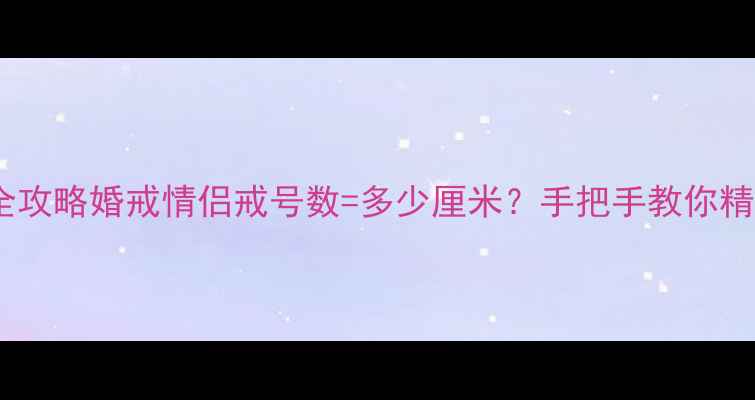 图片 戒指尺寸换算全攻略婚戒情侣戒号数=多少厘米？手把手教你精准测量避坑！1