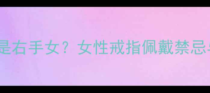 戒指带左手还是右手女女性戒指佩戴禁忌与风水讲究全