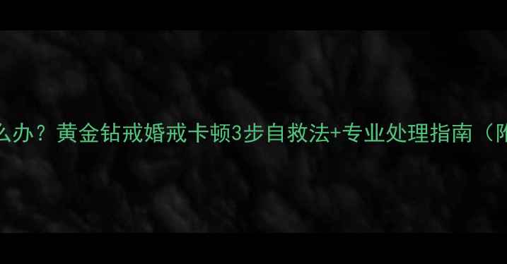 戒指拿不出来怎么办黄金钻戒婚戒卡顿3步自救法专业处理指南附紧急处理视频