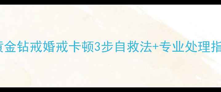 图片 戒指拿不出来怎么办？黄金钻戒婚戒卡顿3步自救法+专业处理指南（附紧急处理视频）2