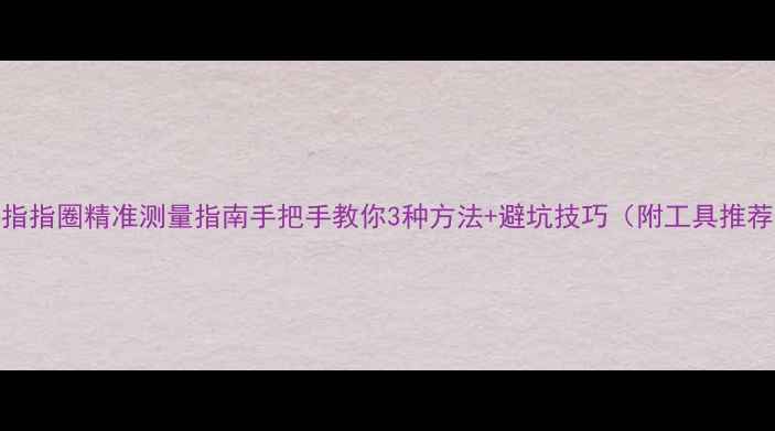 图片 戒指指圈精准测量指南手把手教你3种方法+避坑技巧（附工具推荐）