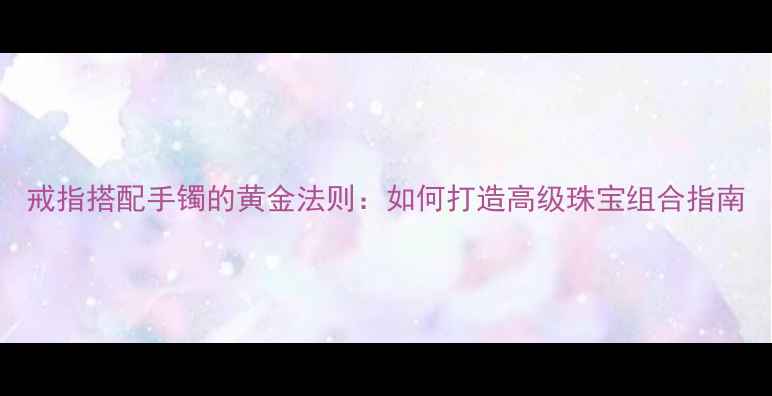 戒指搭配手镯的黄金法则如何打造高级珠宝组合指南