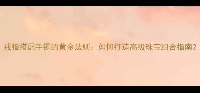 图片 戒指搭配手镯的黄金法则：如何打造高级珠宝组合指南2