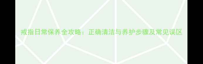 戒指日常保养全攻略正确清洁与养护步骤及常见误区