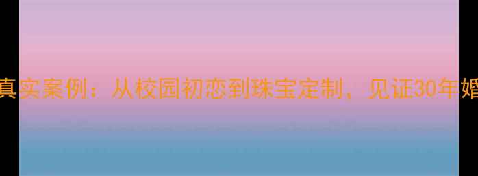 图片 戒指爱情故事真实案例：从校园初恋到珠宝定制，见证30年婚姻的永恒承诺