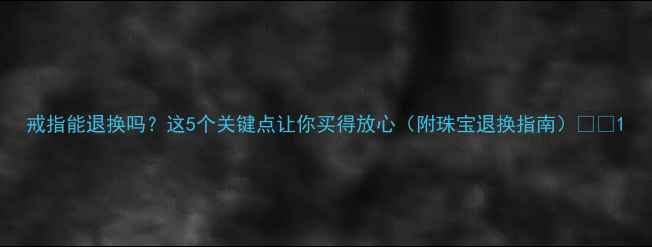 戒指能退换吗这5个关键点让你买得放心附珠宝退换指南