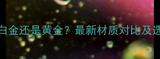 图片 戒指选白金还是黄金？最新材质对比及选购指南