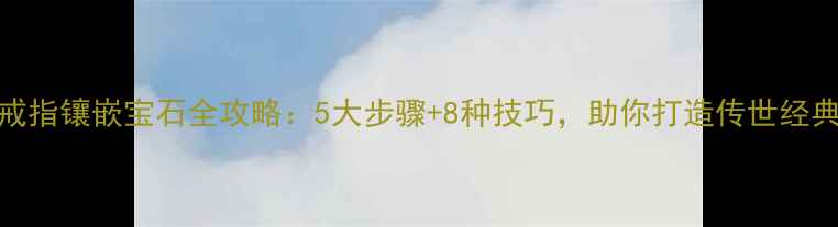 戒指镶嵌宝石全攻略5大步骤8种技巧助你打造传世经典