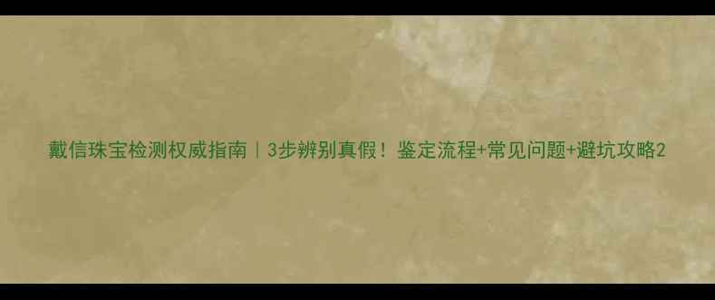 戴信珠宝检测权威指南3步辨别真假鉴定流程常见问题避坑攻略