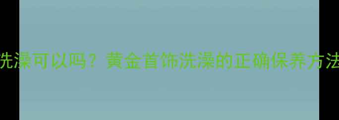 图片 戴黄金洗澡可以吗？黄金首饰洗澡的正确保养方法与风险