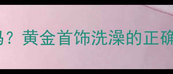 图片 戴黄金洗澡可以吗？黄金首饰洗澡的正确保养方法与风险1