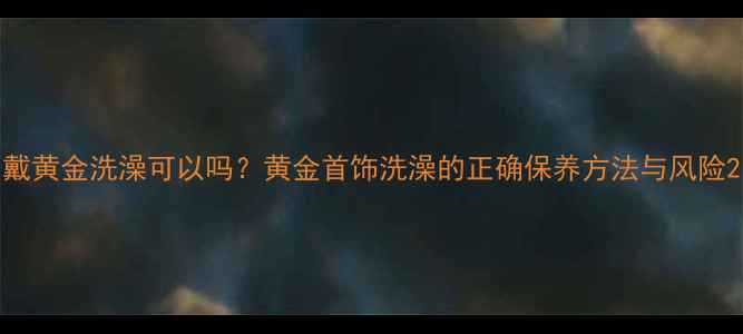 图片 戴黄金洗澡可以吗？黄金首饰洗澡的正确保养方法与风险2