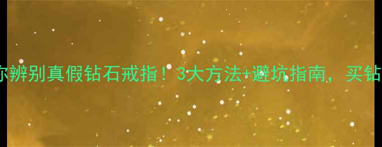 手把手教你辨别真假钻石戒指3大方法避坑指南买钻石不踩雷