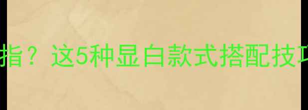 手黑的人适合戴什么戒指这5种显白款式搭配技巧让健康肤色更吸睛