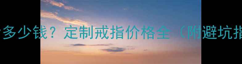 图片 打戒指多少钱？定制戒指价格全（附避坑指南）2
