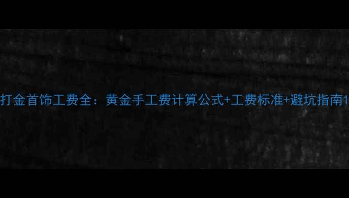 打金首饰工费全黄金手工费计算公式工费标准避坑指南