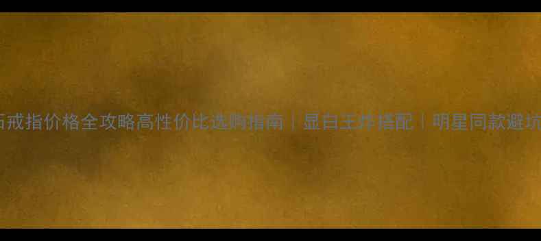 托帕石戒指价格全攻略高性价比选购指南显白王炸搭配明星同款避坑指南