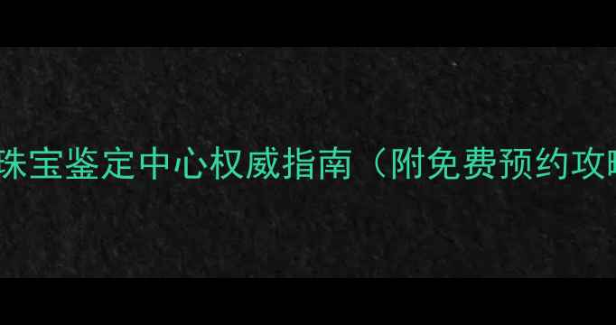 抚顺人必看珠宝鉴定中心权威指南附免费预约攻略避坑手册
