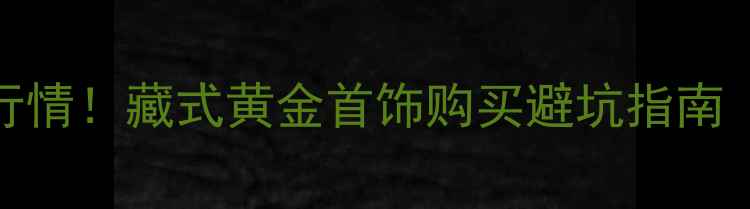图片 拉萨黄金价格最新行情！藏式黄金首饰购买避坑指南（附实时金价表）🔥