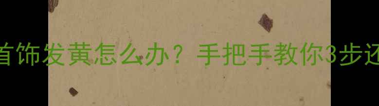 拍完照的首饰发黄怎么办手把手教你3步还原光泽