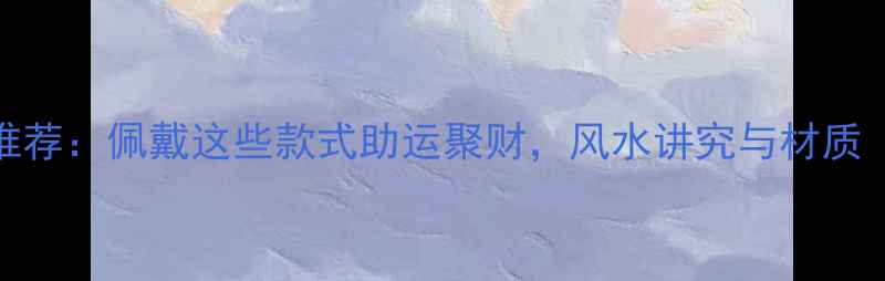 招财辟邪首饰推荐佩戴这些款式助运聚财风水讲究与材质附佩戴指南