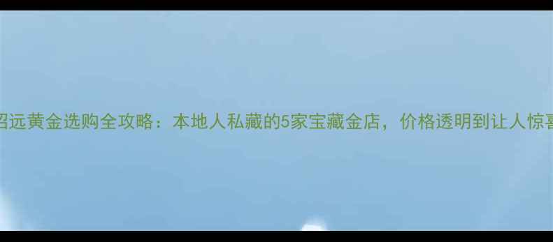 招远黄金选购全攻略本地人私藏的5家宝藏金店价格透明到让人惊喜