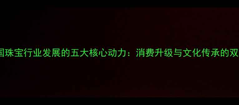 推动中国珠宝行业发展的五大核心动力消费升级与文化传承的双重驱动