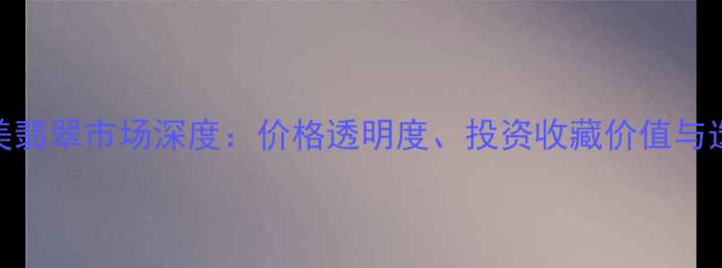 揭阳阳美翡翠市场深度价格透明度投资收藏价值与选购指南