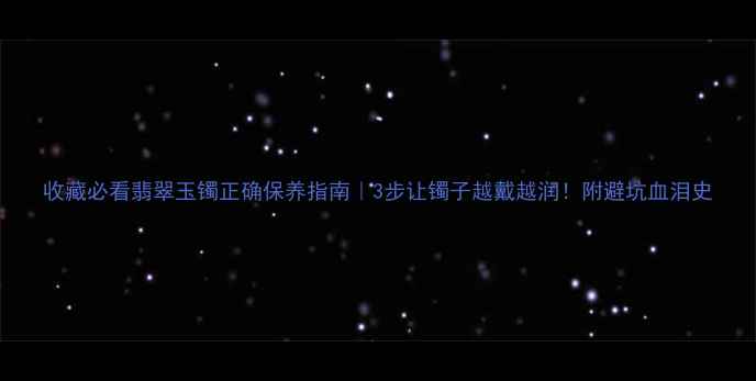 收藏必看翡翠玉镯正确保养指南3步让镯子越戴越润附避坑血泪史