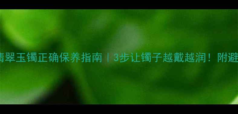图片 收藏必看翡翠玉镯正确保养指南｜3步让镯子越戴越润！附避坑血泪史2