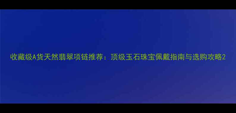 收藏级A货天然翡翠项链推荐顶级玉石珠宝佩戴指南与选购攻略