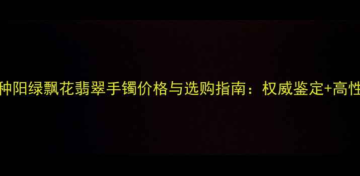 图片 收藏级冰种阳绿飘花翡翠手镯价格与选购指南：权威鉴定+高性价比推荐