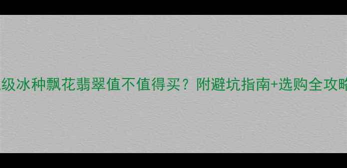 收藏级冰种飘花翡翠值不值得买附避坑指南选购全攻略