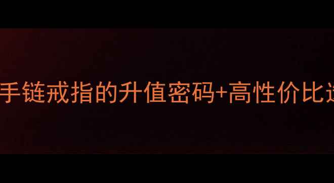 收藏级手首饰投资指南手镯手链戒指的升值密码高性价比选购攻略附热门款清单