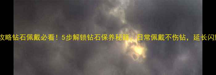 图片 收藏级攻略钻石佩戴必看！5步解锁钻石保养秘籍，日常佩戴不伤钻，延长闪耀寿命1