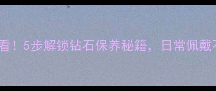 收藏级攻略钻石佩戴必看5步解锁钻石保养秘籍日常佩戴不伤钻延长闪耀寿命
