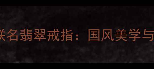 图片 收藏级新绝代双骄3联名翡翠戒指：国风美学与东方传承的巅峰之作