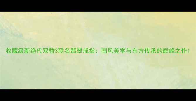 图片 收藏级新绝代双骄3联名翡翠戒指：国风美学与东方传承的巅峰之作1