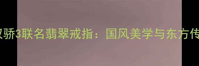 收藏级新绝代双骄3联名翡翠戒指国风美学与东方传承的巅峰之作