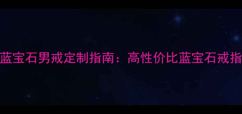图片 收藏级泰国蓝宝石男戒定制指南：高性价比蓝宝石戒指选购全攻略